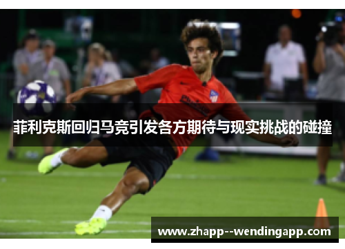 菲利克斯回归马竞引发各方期待与现实挑战的碰撞