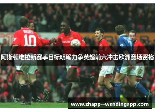 阿斯顿维拉新赛季目标明确力争英超前六冲击欧洲赛场资格