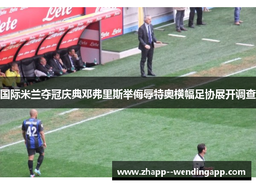 国际米兰夺冠庆典邓弗里斯举侮辱特奥横幅足协展开调查