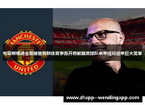 布雷斯福德全面接管曼联体育事务开启新篇章球队未来或将迎来巨大变革