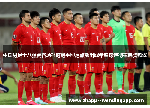 中国男足十八强赛客场补时绝平印尼点燃出线希望球迷彻夜沸腾热议 中国男足十八强赛客场补时绝平印尼点燃出线希望球迷彻夜沸腾热议