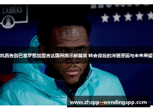 凯西告别巴塞罗那加盟吉达国民揭示新篇章 转会背后的深层原因与未来展望