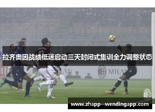 拉齐奥因战绩低迷启动三天封闭式集训全力调整状态