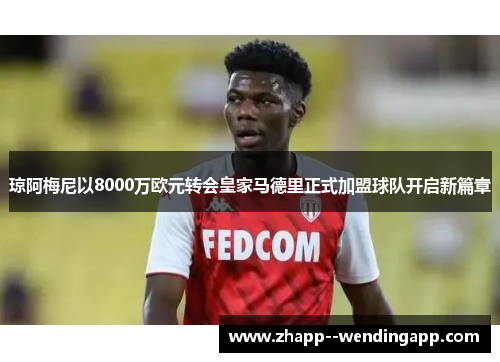 琼阿梅尼以8000万欧元转会皇家马德里正式加盟球队开启新篇章