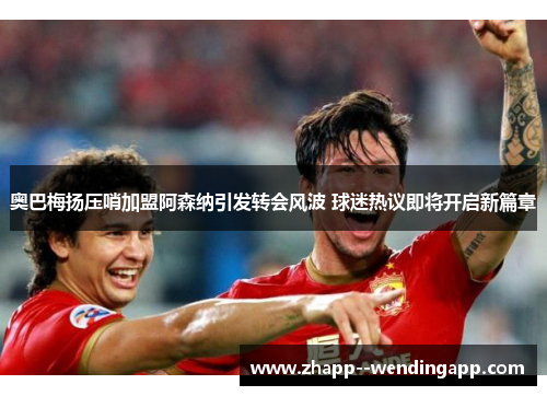 奥巴梅扬压哨加盟阿森纳引发转会风波 球迷热议即将开启新篇章 奥巴梅扬压哨加盟阿森纳引发转会风波 球迷热议即将开启新篇章